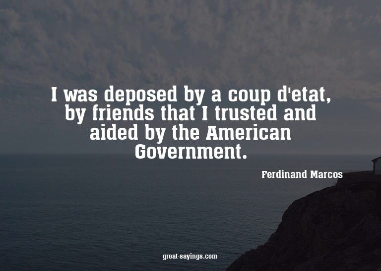 I was deposed by a coup d'etat, by friends that I trust