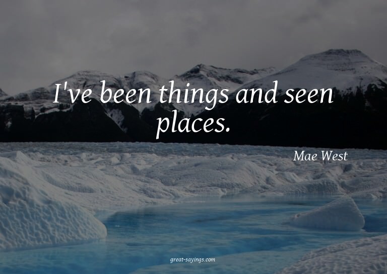 I've been things and seen places.

