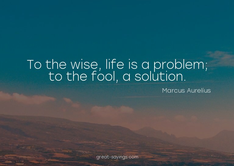 To the wise, life is a problem; to the fool, a solution