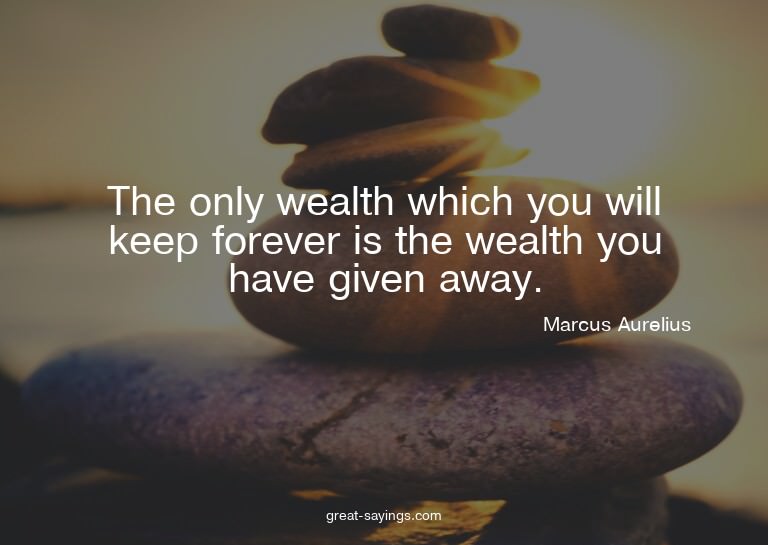 The only wealth which you will keep forever is the weal