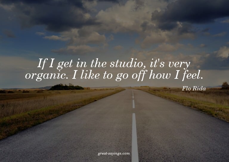 If I get in the studio, it's very organic. I like to go