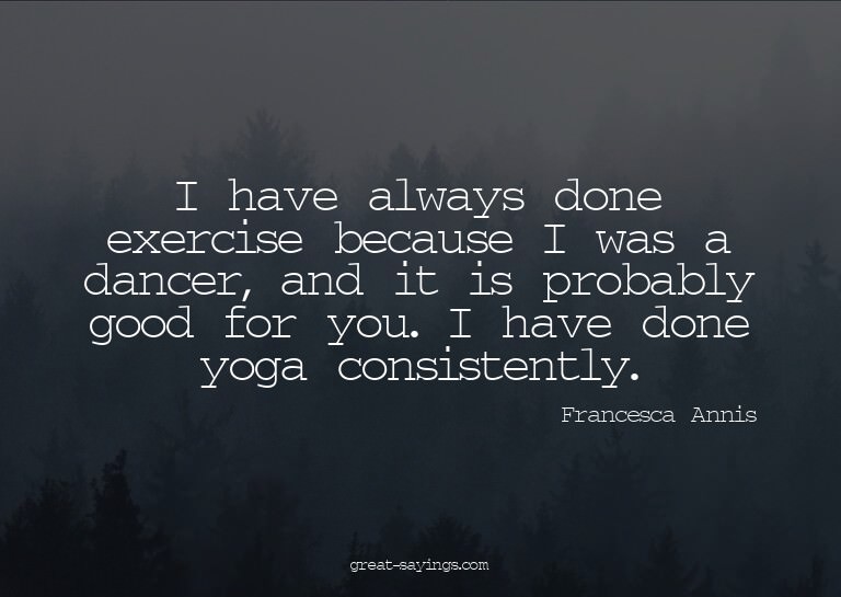 I have always done exercise because I was a dancer, and