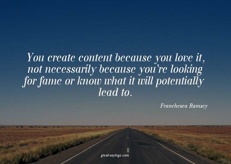 You create content because you love it, not necessarily