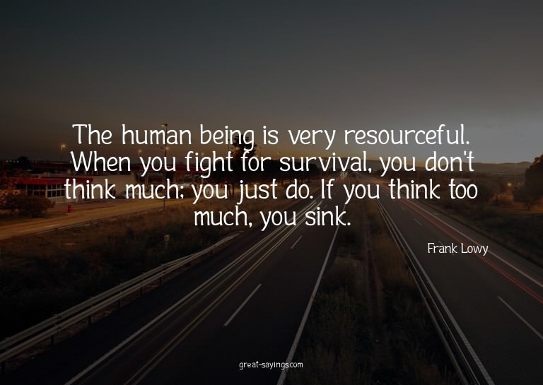The human being is very resourceful. When you fight for