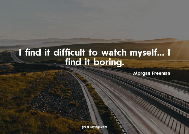 I find it difficult to watch myself... I find it boring