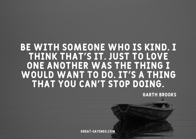 Be with someone who is kind. I think that's it. Just to