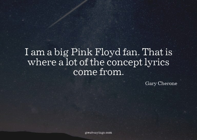 I am a big Pink Floyd fan. That is where a lot of the c