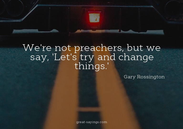 We're not preachers, but we say, 'Let's try and change