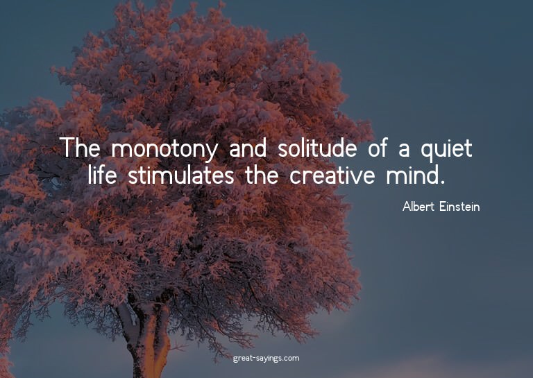 The monotony and solitude of a quiet life stimulates th