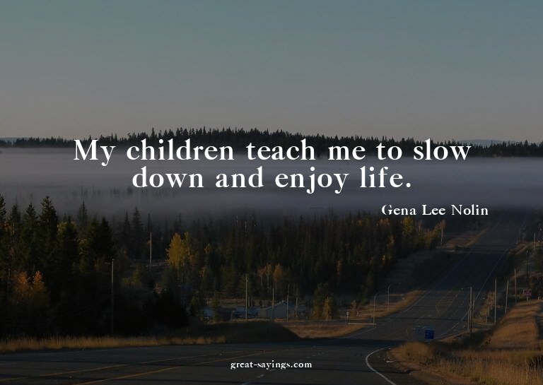 My children teach me to slow down and enjoy life.

