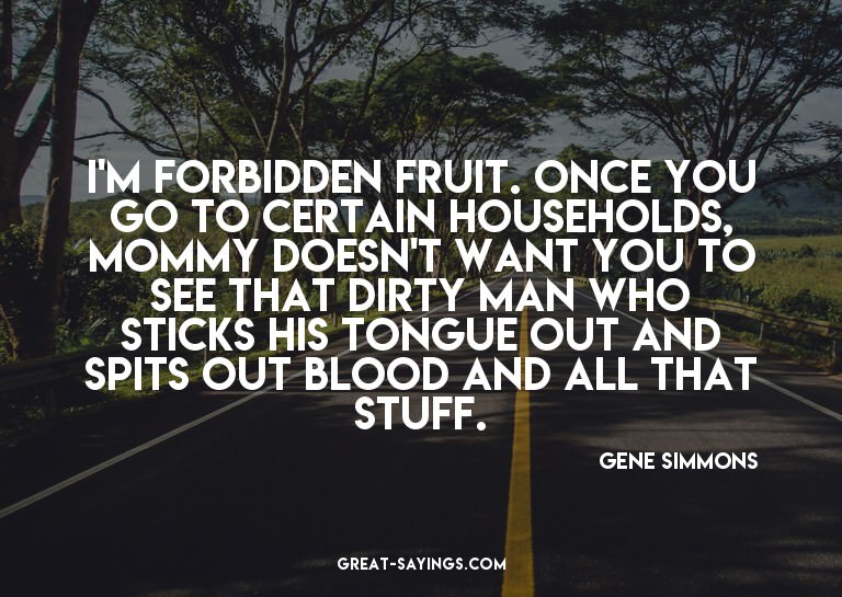 I'm forbidden fruit. Once you go to certain households,