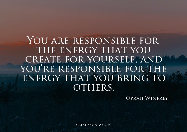You are responsible for the energy that you create for