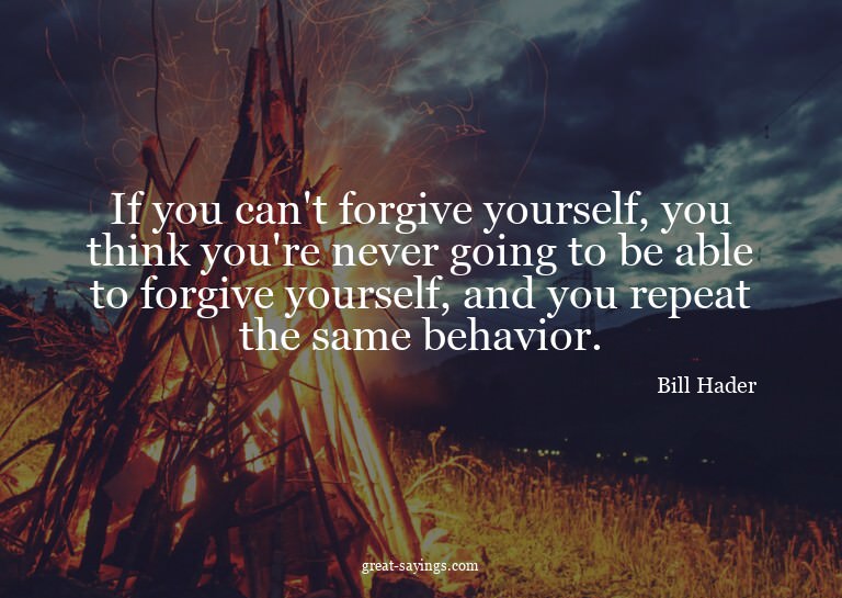 If you can't forgive yourself, you think you're never g