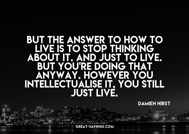 But the answer to how to live is to stop thinking about