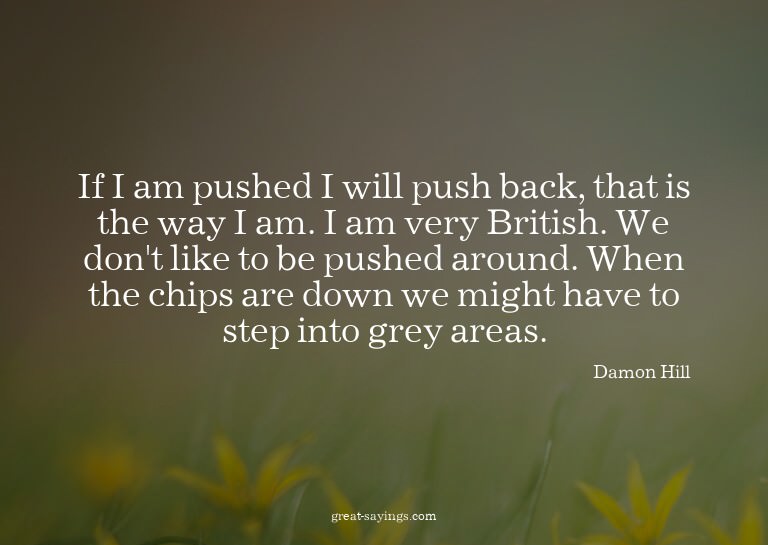 If I am pushed I will push back, that is the way I am.