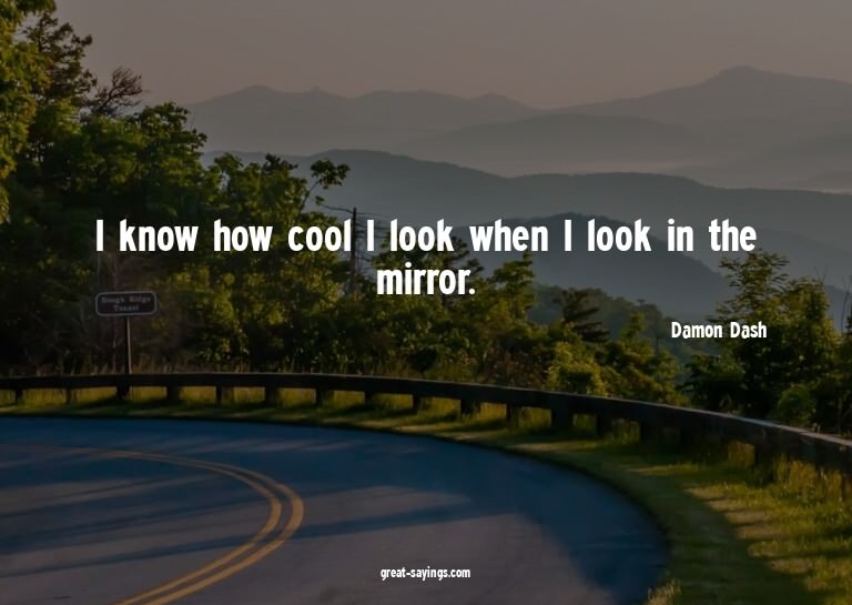I know how cool I look when I look in the mirror.

