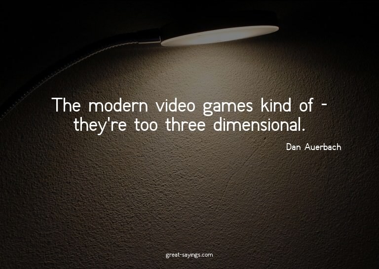The modern video games kind of - they're too three dime