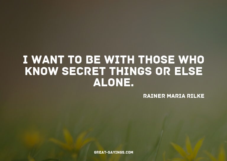 I want to be with those who know secret things or else