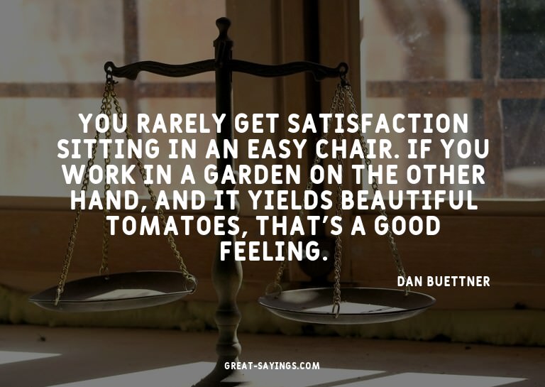 You rarely get satisfaction sitting in an easy chair. I