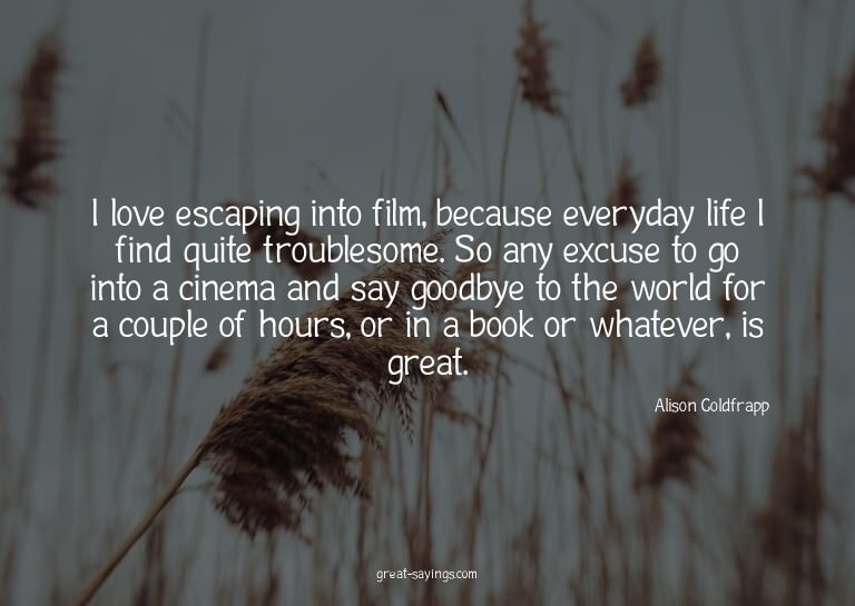 I love escaping into film, because everyday life I find