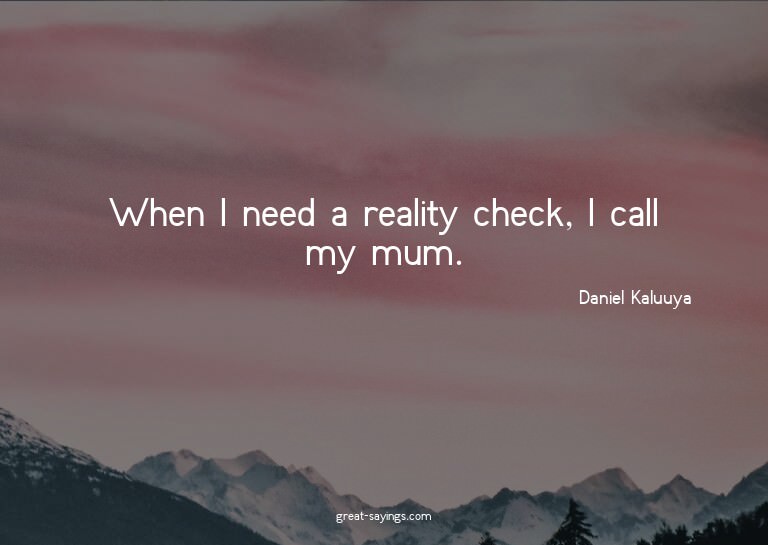 When I need a reality check, I call my mum.

