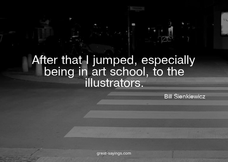 After that I jumped, especially being in art school, to