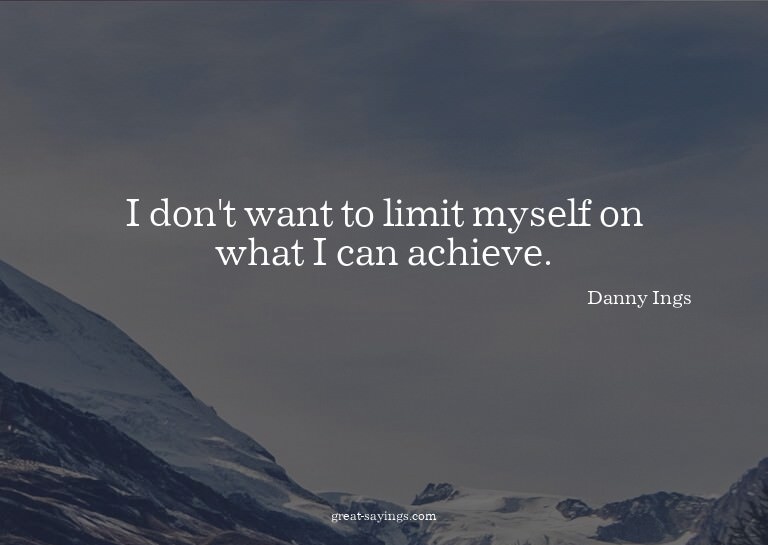 I don't want to limit myself on what I can achieve.

