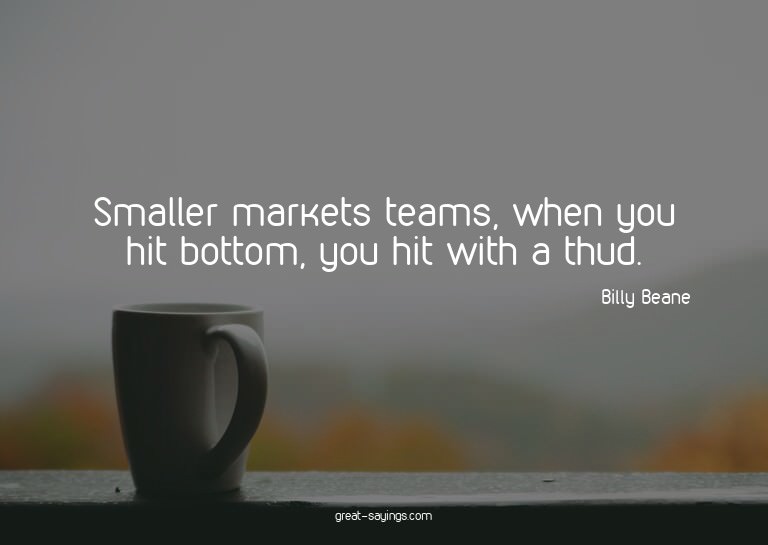 Smaller markets teams, when you hit bottom, you hit wit