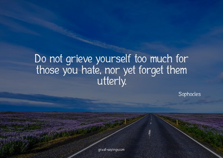 Do not grieve yourself too much for those you hate, nor