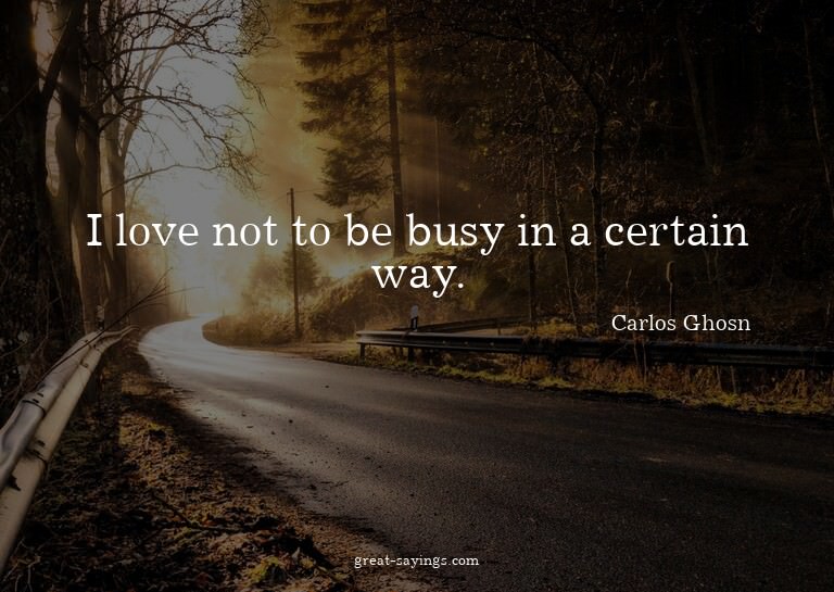 I love not to be busy in a certain way.

