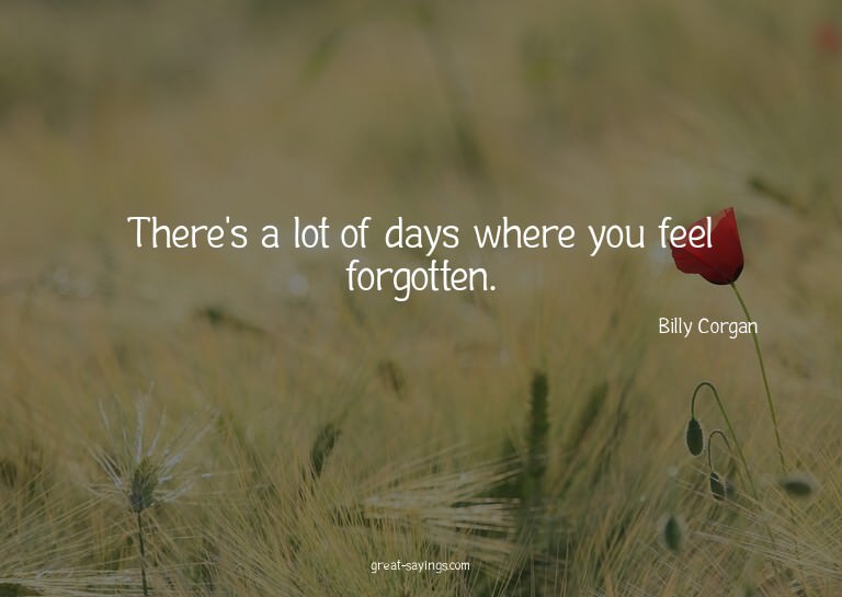 There's a lot of days where you feel forgotten.

