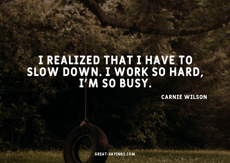 I realized that I have to slow down. I work so hard, I'