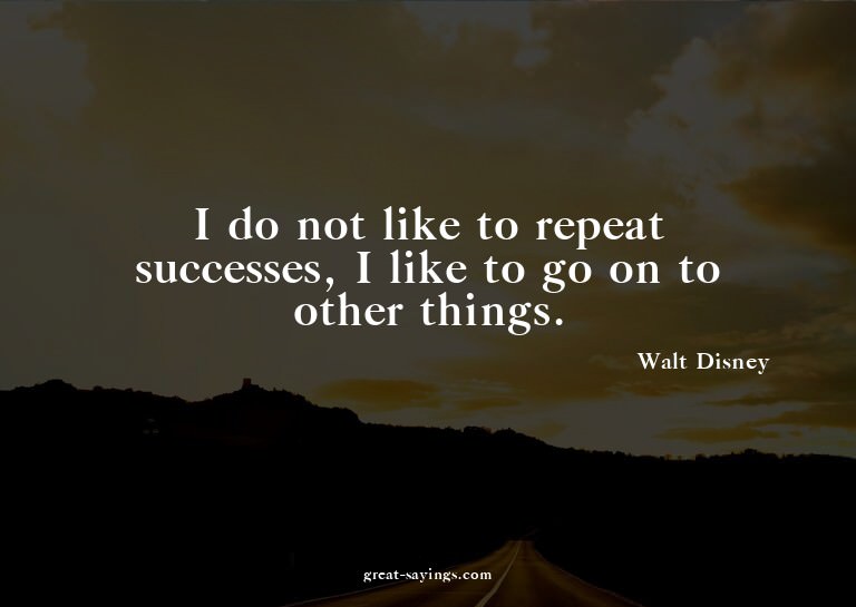 I do not like to repeat successes, I like to go on to o
