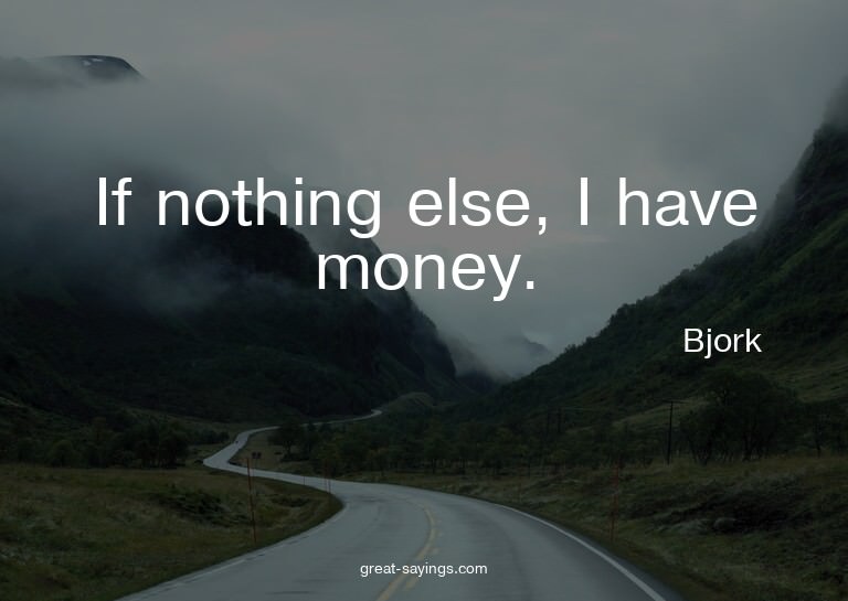 If nothing else, I have money.

