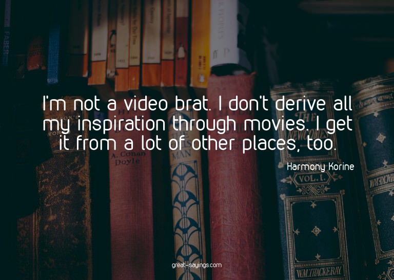 I'm not a video brat. I don't derive all my inspiration
