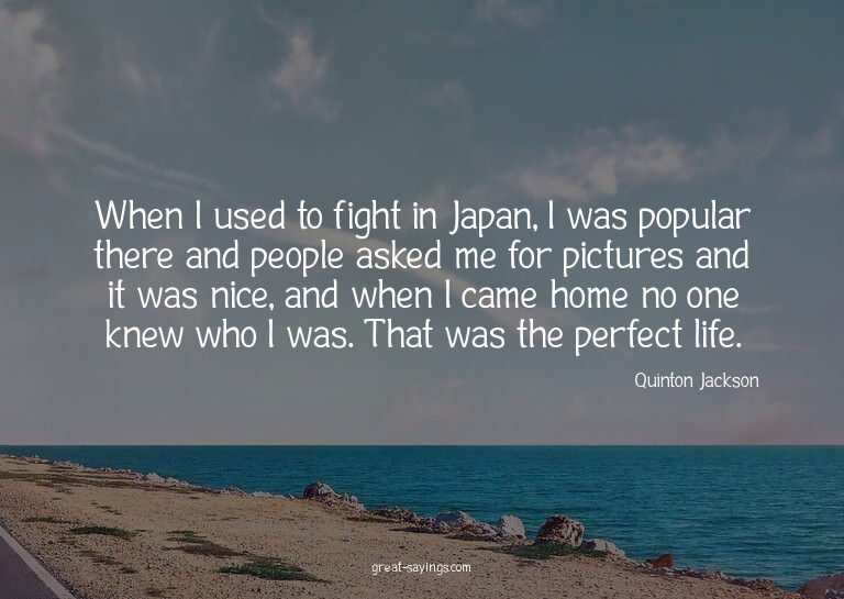 When I used to fight in Japan, I was popular there and
