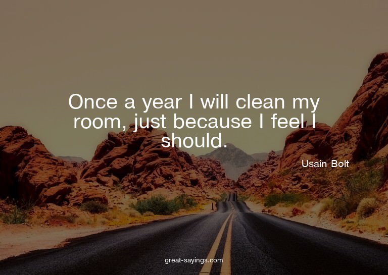 Once a year I will clean my room, just because I feel I