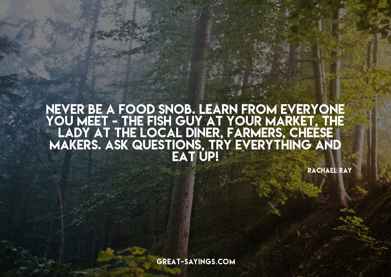 Never be a food snob. Learn from everyone you meet - th
