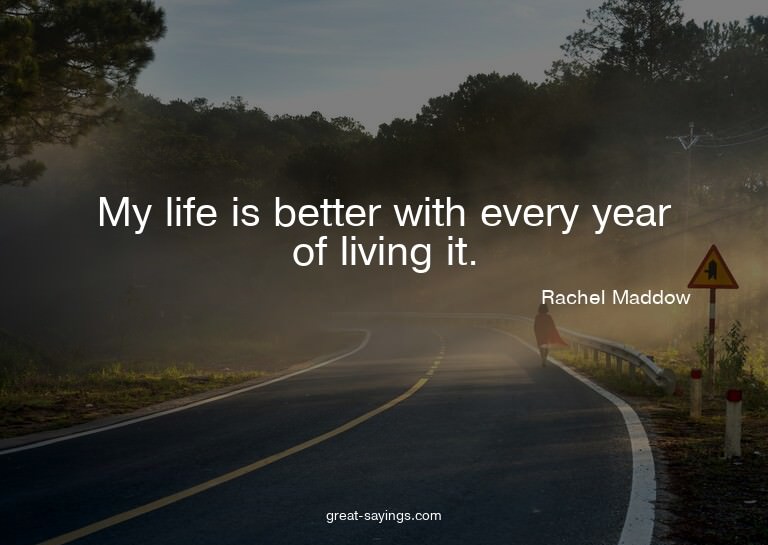 My life is better with every year of living it.

