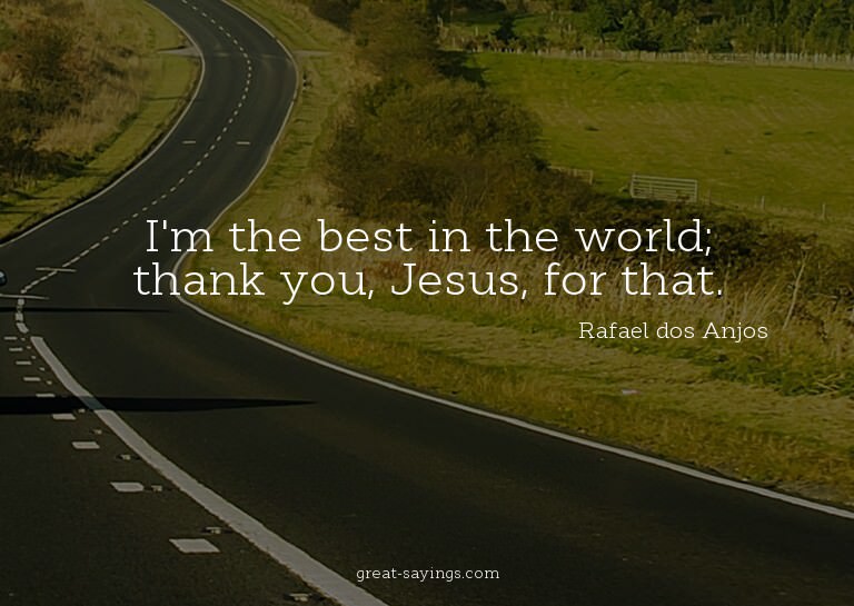 I'm the best in the world; thank you, Jesus, for that.

