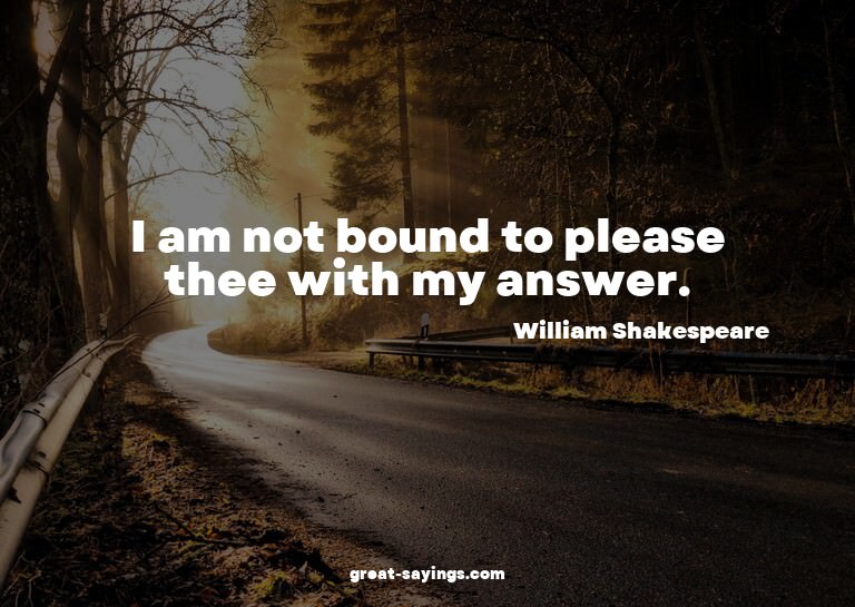I am not bound to please thee with my answer.

