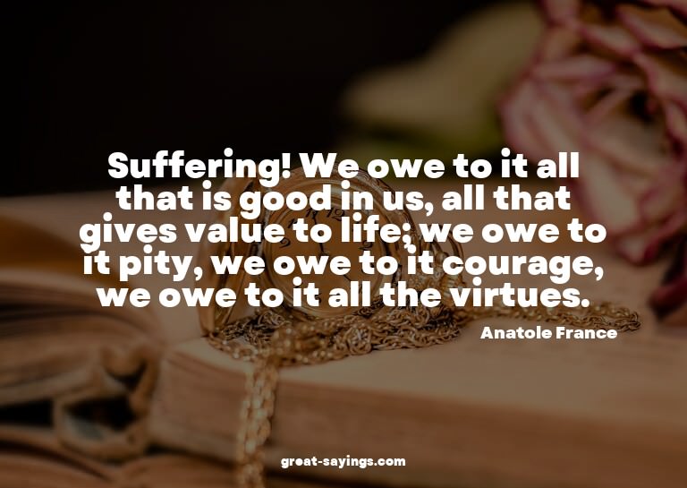 Suffering! We owe to it all that is good in us, all tha