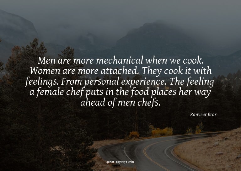 Men are more mechanical when we cook. Women are more at