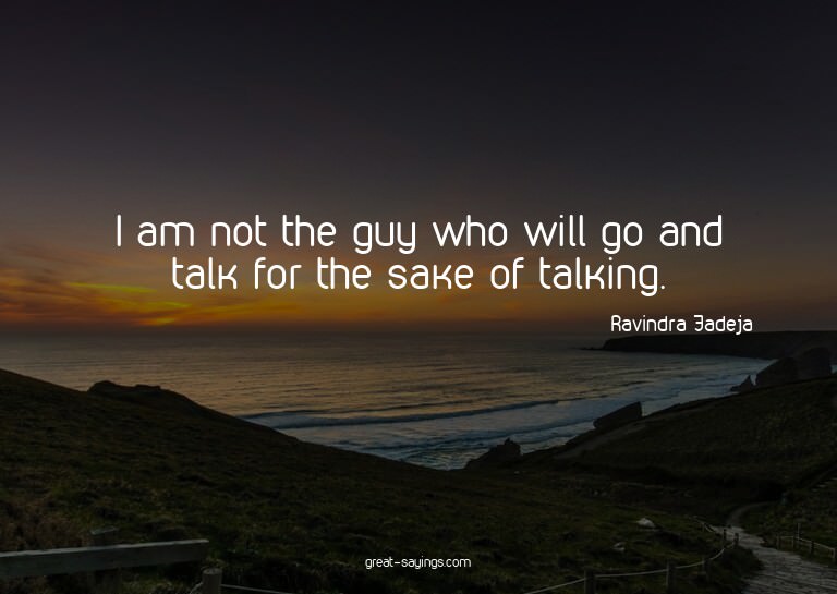 I am not the guy who will go and talk for the sake of t