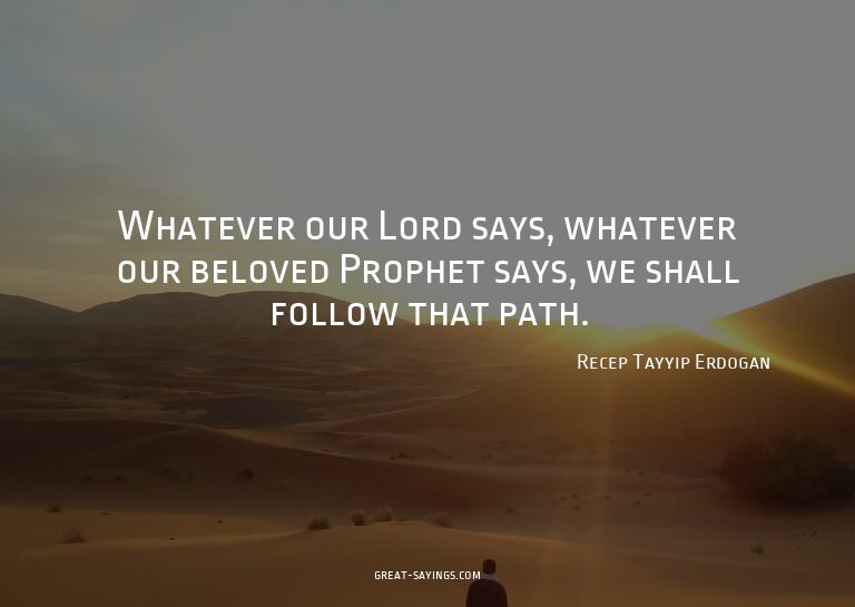 Whatever our Lord says, whatever our beloved Prophet sa