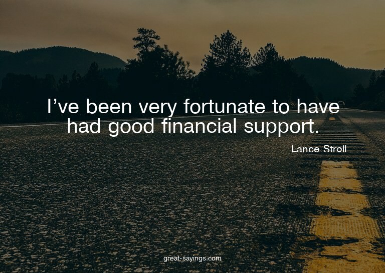 I've been very fortunate to have had good financial sup