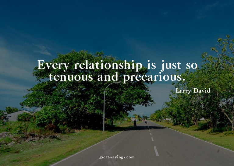 Every relationship is just so tenuous and precarious.


