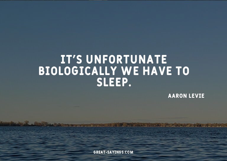 It's unfortunate biologically we have to sleep.

