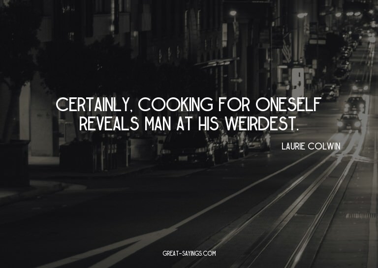 Certainly, cooking for oneself reveals man at his weird
