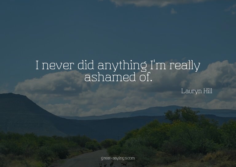 I never did anything I'm really ashamed of.

